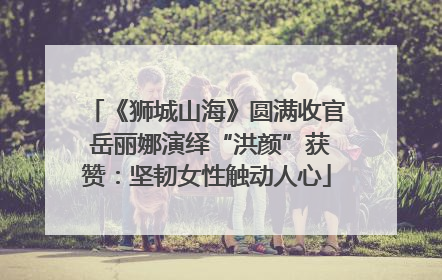 《狮城山海》圆满收官 岳丽娜演绎“洪颜”获赞：坚韧女性触动人心