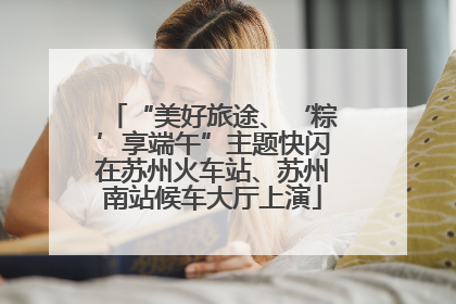 “美好旅途、‘粽’享端午”主题快闪在苏州火车站、苏州南站候车大厅上演