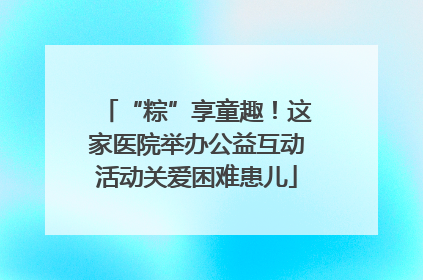 “粽”享童趣！这家医院举办公益互动活动关爱困难患儿