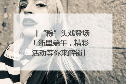 “粽”头戏登场！浙里端午，精彩活动等你来解锁