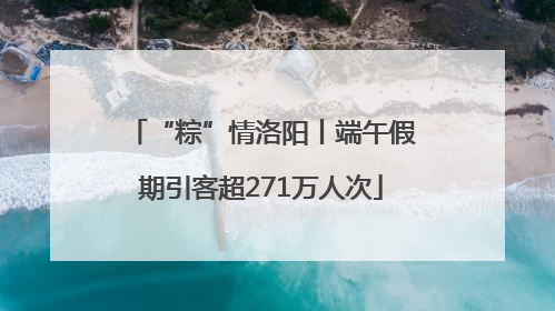 “粽”情洛阳丨端午假期引客超271万人次