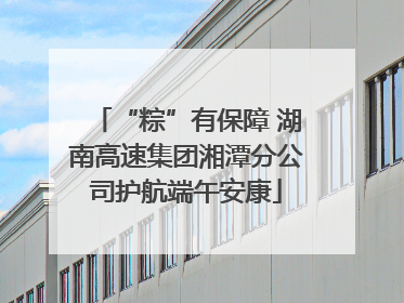 “粽”有保障 湖南高速集团湘潭分公司护航端午安康