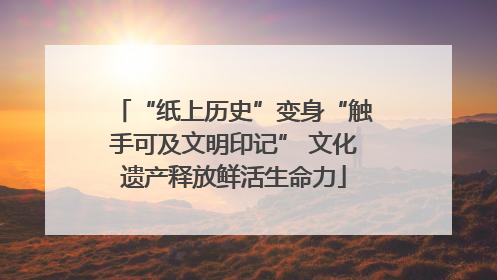 “纸上历史”变身“触手可及文明印记” 文化遗产释放鲜活生命力