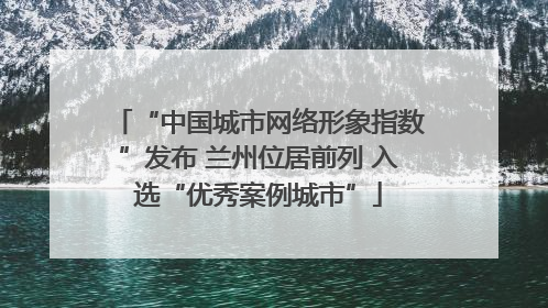 “中国城市网络形象指数”发布 兰州位居前列 入选“优秀案例城市”