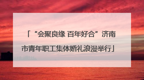 “会聚良缘 百年好合”济南市青年职工集体婚礼浪漫举行