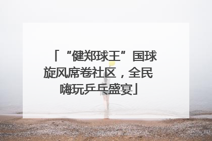 “健郑球王”国球旋风席卷社区，全民嗨玩乒乓盛宴
