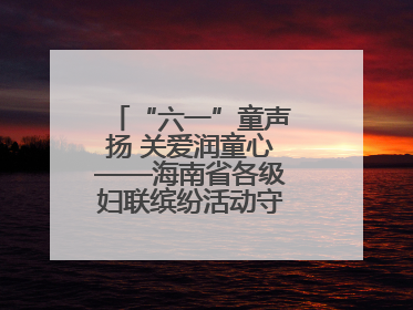“六一”童声扬 关爱润童心——海南省各级妇联缤纷活动守护儿童成长