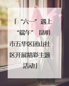 “六一”遇上“端午” 昆明市五华区团山社区开展精彩主题活动