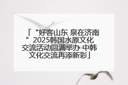 “好客山东 泉在济南”2025韩国水原文化交流活动圆满举办 中韩文化交流再添新彩