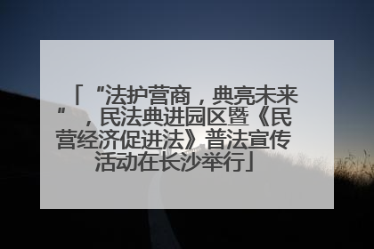 “法护营商，典亮未来”，民法典进园区暨《民营经济促进法》普法宣传活动在长沙举行