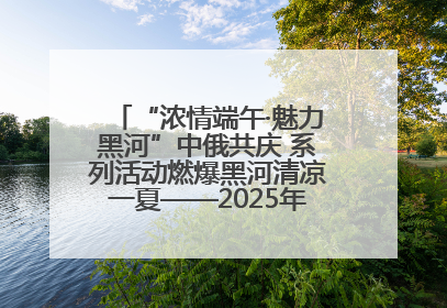 “浓情端午·魅力黑河”中俄共庆 系列活动燃爆黑河清凉一夏——2025年黑河夏季群众文化活动启幕 多元文化赋能边境文旅新高地