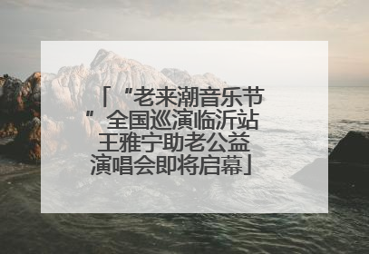 “老来潮音乐节”全国巡演临沂站 王雅宁助老公益演唱会即将启幕
