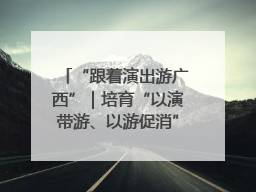 “跟着演出游广西”｜培育“以演带游、以游促消”文旅消费新生态