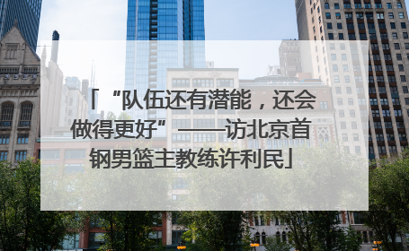 “队伍还有潜能，还会做得更好”——访北京首钢男篮主教练许利民