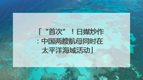 “首次”！日媒炒作：中国两艘航母同时在太平洋海域活动
