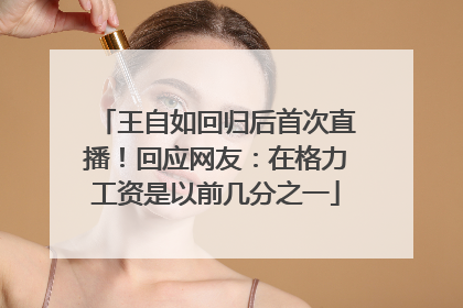 王自如回归后首次直播！回应网友：在格力工资是以前几分之一