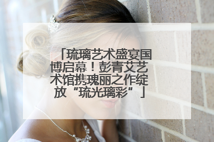 琉璃艺术盛宴国博启幕！彭青艾艺术馆携瑰丽之作绽放“琉光璃彩”