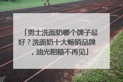 男士洗面奶哪个牌子最好？洗面奶十大畅销品牌，油光粗糙不再见