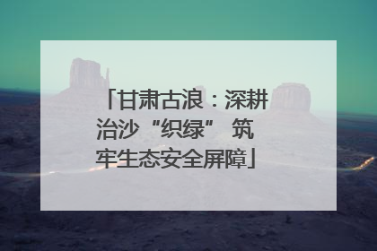 甘肃古浪：深耕治沙“织绿” 筑牢生态安全屏障