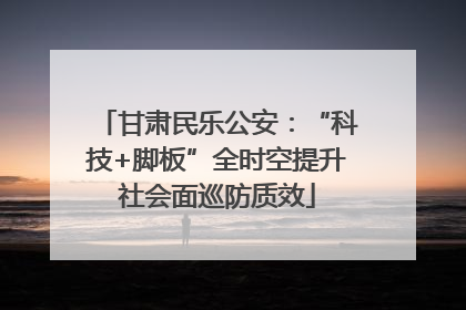 甘肃民乐公安：“科技+脚板”全时空提升社会面巡防质效