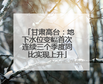 甘肃高台：地下水位变幅首次连续三个季度同比实现上升