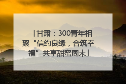甘肃：300青年相聚“信约良缘，合筑幸福”共享甜蜜周末