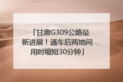 甘肃G309公路最新进展！通车后两地间用时缩短30分钟