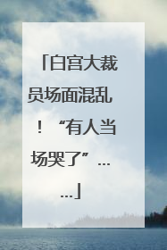 白宫大裁员场面混乱！“有人当场哭了”……