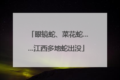 眼镜蛇、菜花蛇……江西多地蛇出没