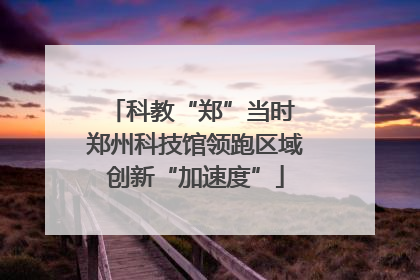 科教“郑”当时 郑州科技馆领跑区域创新“加速度”