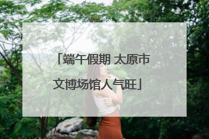 端午假期 太原市文博场馆人气旺