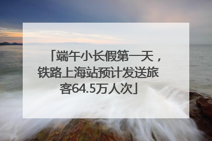 端午小长假第一天，铁路上海站预计发送旅客64.5万人次