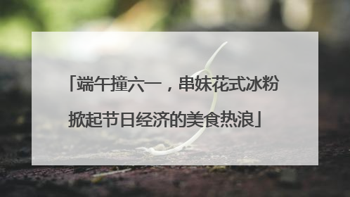 端午撞六一，串妹花式冰粉掀起节日经济的美食热浪