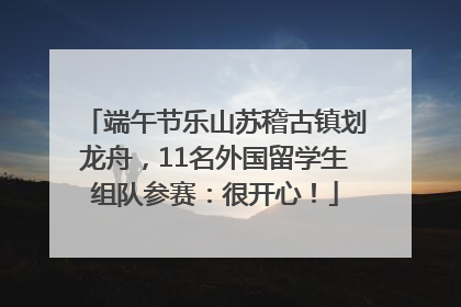 端午节乐山苏稽古镇划龙舟，11名外国留学生组队参赛：很开心！