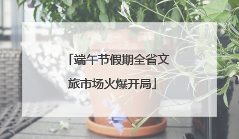 端午节假期全省文旅市场火爆开局