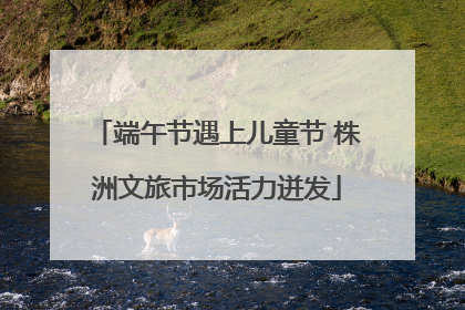 端午节遇上儿童节 株洲文旅市场活力迸发