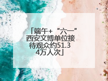 端午+“六一” 西安文博单位接待观众约51.34万人次