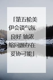 第五轮美伊会谈气氛良好 铀浓缩问题存在妥协可能