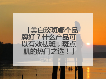 美白淡斑哪个品牌好？什么产品可以有效祛斑，斑点肌的热门之选！