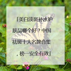 美白淡斑补水护肤品哪个好？中国祛斑十大名牌合集，榜一安全有效