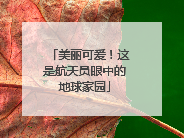 美丽可爱！这是航天员眼中的地球家园