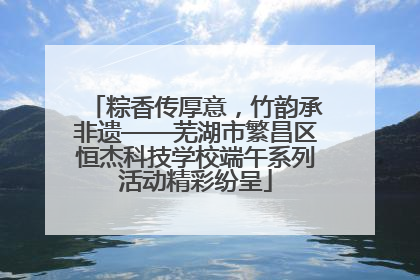 粽香传厚意，竹韵承非遗——芜湖市繁昌区恒杰科技学校端午系列活动精彩纷呈