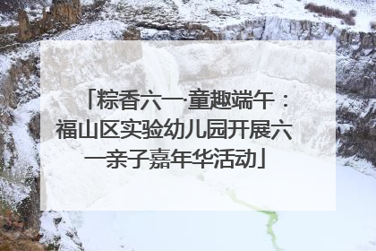 粽香六一·童趣端午：福山区实验幼儿园开展六一亲子嘉年华活动