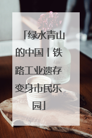 绿水青山的中国丨铁路工业遗存变身市民乐园