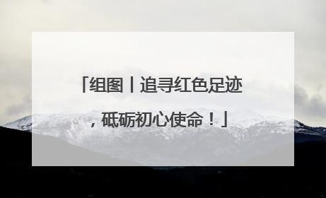 组图丨追寻红色足迹，砥砺初心使命！