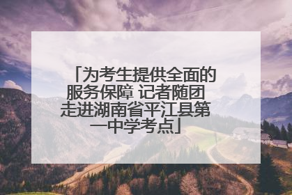为考生提供全面的服务保障 记者随团走进湖南省平江县第一中学考点