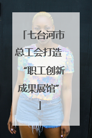 七台河市总工会打造“职工创新成果展馆”