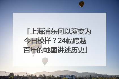 上海浦东何以演变为今日模样？24幅跨越百年的地图讲述历史