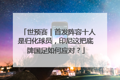 世预赛｜首发阵容十人是归化球员，印尼这把底牌国足如何应对？