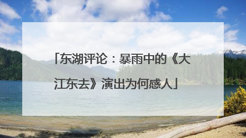 东湖评论：暴雨中的《大江东去》演出为何感人